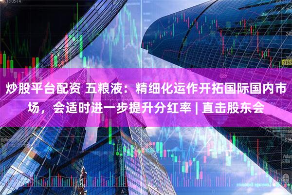 炒股平台配资 五粮液：精细化运作开拓国际国内市场，会适时进一步提升分红率 | 直击股东会