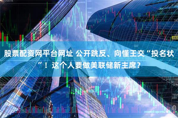 股票配资网平台网址 公开跳反、向懂王交“投名状”！这个人要做美联储新主席？