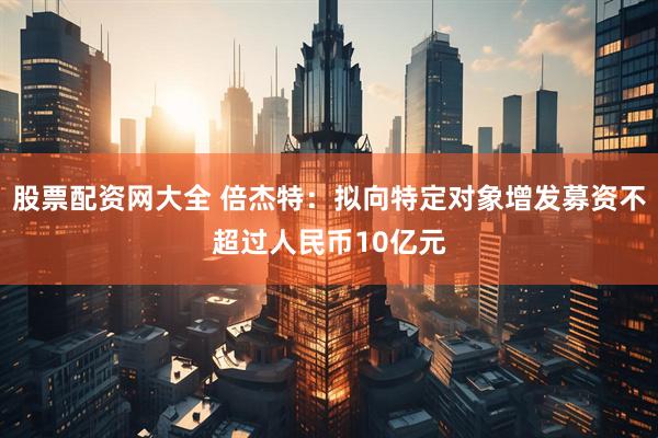 股票配资网大全 倍杰特：拟向特定对象增发募资不超过人民币10亿元