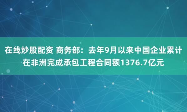在线炒股配资 商务部：去年9月以来中国企业累计在非洲完成承包工程合同额1376.7亿元