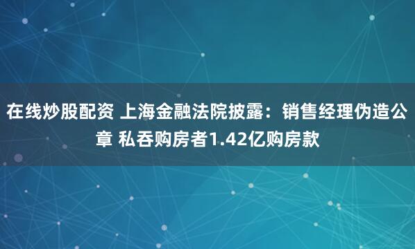 在线炒股配资 上海金融法院披露：销售经理伪造公章 私吞购房者1.42亿购房款