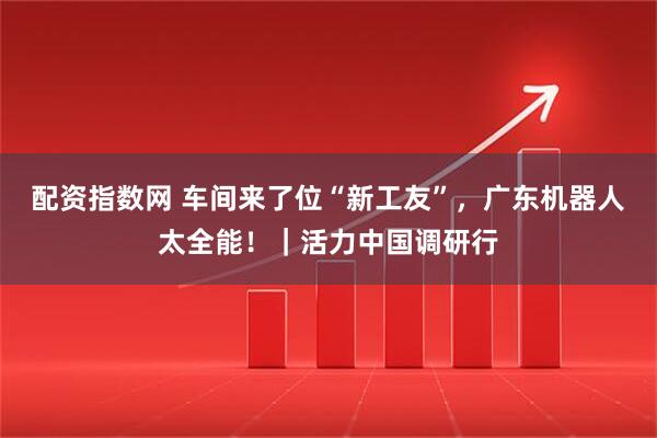 配资指数网 车间来了位“新工友”，广东机器人太全能！｜活力中国调研行
