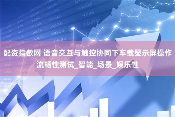 配资指数网 语音交互与触控协同下车载显示屏操作流畅性测试_智能_场景_娱乐性