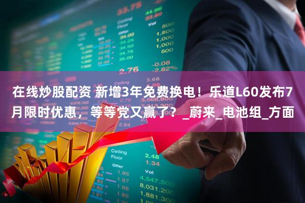 在线炒股配资 新增3年免费换电！乐道L60发布7月限时优惠，等等党又赢了？_蔚来_电池组_方面
