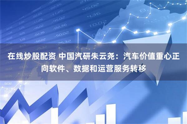 在线炒股配资 中国汽研朱云尧：汽车价值重心正向软件、数据和运营服务转移