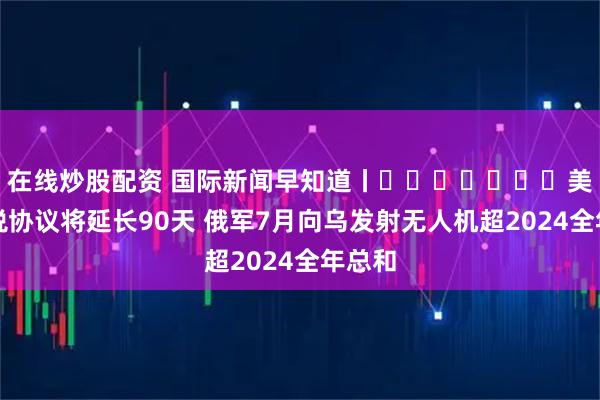 在线炒股配资 国际新闻早知道丨​​​​​​​美墨关税协议将延长90天 俄军7月向乌发射无人机超2024全年总和