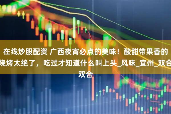 在线炒股配资 广西夜宵必点的美味！酸甜带果香的烧烤太绝了，吃过才知道什么叫上头_风味_宜州_双合