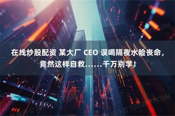在线炒股配资 某大厂 CEO 误喝隔夜水险丧命，竟然这样自救……千万别学！