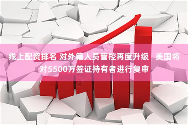 线上配资排名 对外籍人员管控再度升级   美国将对5500万签证持有者进行复审