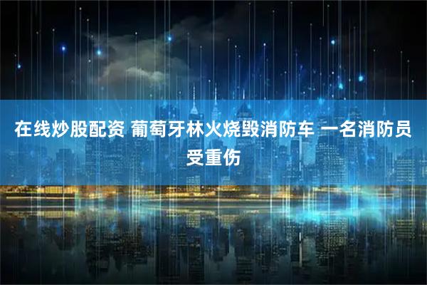 在线炒股配资 葡萄牙林火烧毁消防车 一名消防员受重伤