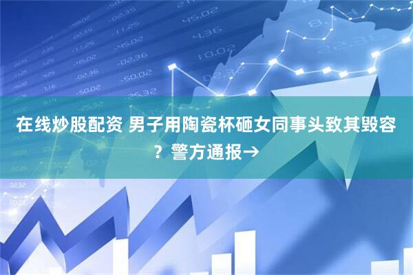 在线炒股配资 男子用陶瓷杯砸女同事头致其毁容？警方通报→