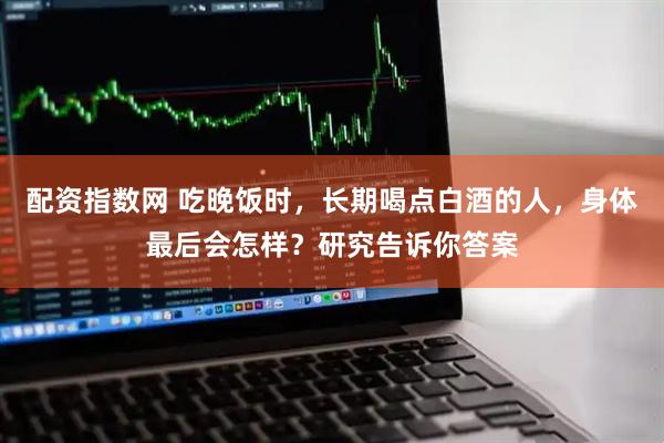 配资指数网 吃晚饭时，长期喝点白酒的人，身体最后会怎样？研究告诉你答案
