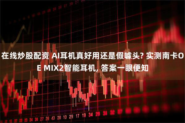 在线炒股配资 AI耳机真好用还是假噱头? 实测南卡OE MIX2智能耳机, 答案一眼便知