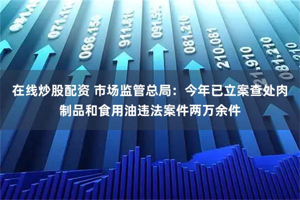 在线炒股配资 市场监管总局：今年已立案查处肉制品和食用油违法案件两万余件