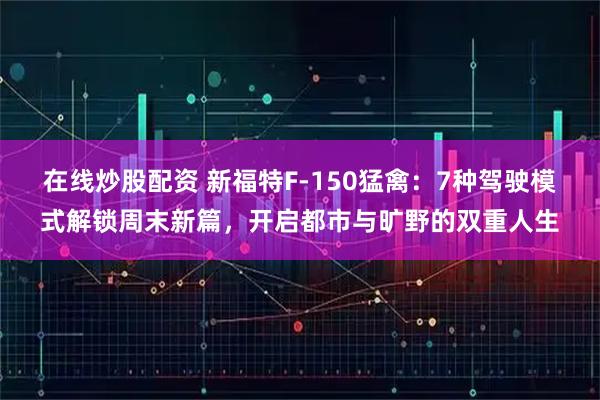 在线炒股配资 新福特F-150猛禽：7种驾驶模式解锁周末新篇，开启都市与旷野的双重人生