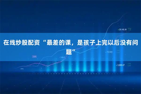 在线炒股配资 “最差的课，是孩子上完以后没有问题”