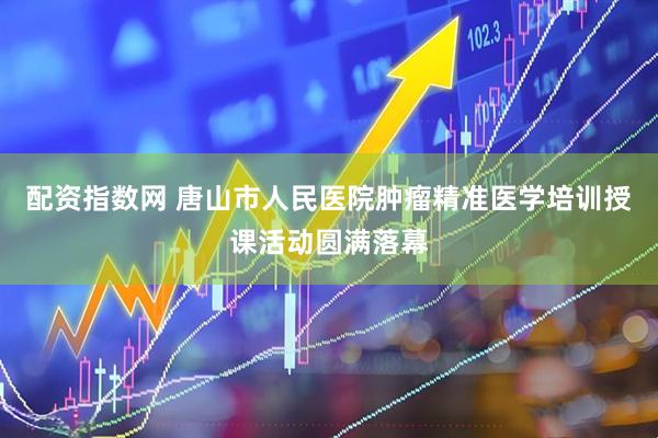 配资指数网 唐山市人民医院肿瘤精准医学培训授课活动圆满落幕