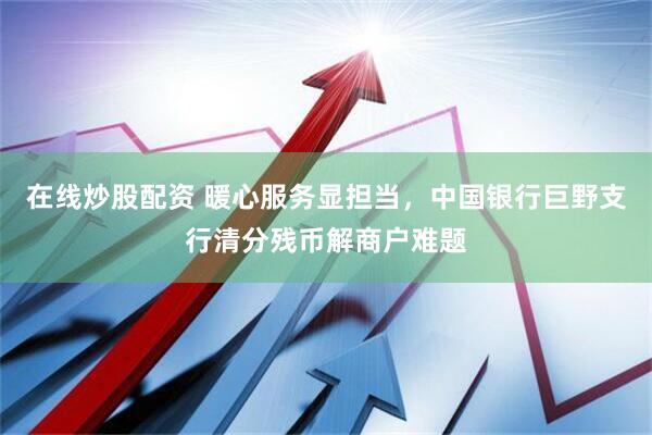 在线炒股配资 暖心服务显担当，中国银行巨野支行清分残币解商户难题