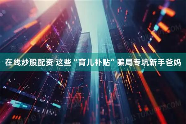 在线炒股配资 这些“育儿补贴”骗局专坑新手爸妈