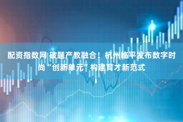 配资指数网 破题产教融合！杭州临平发布数字时尚“创新单元”构建育才新范式