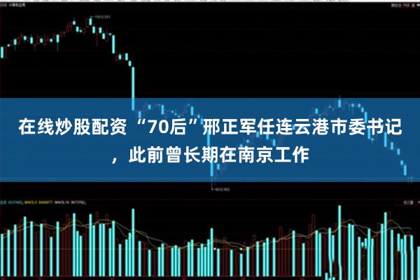 在线炒股配资 “70后”邢正军任连云港市委书记，此前曾长期在南京工作