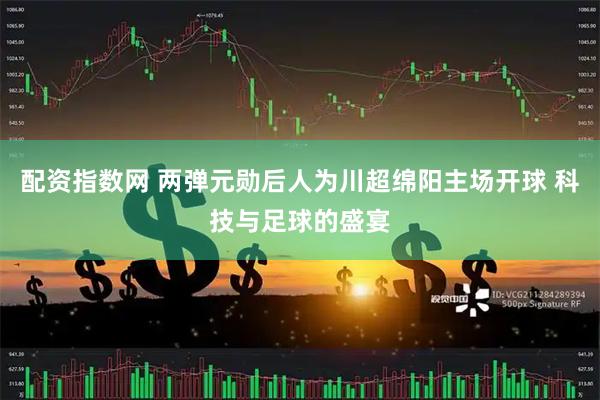 配资指数网 两弹元勋后人为川超绵阳主场开球 科技与足球的盛宴